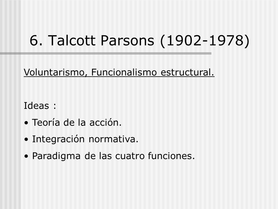 6. Talcott Parsons ( ) Voluntarismo, Funcionalismo estructural. Ideas : Teoría de la acción.