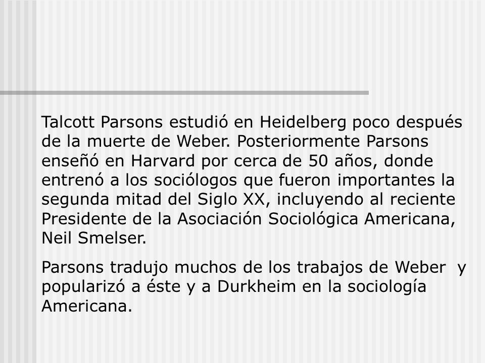 Talcott Parsons estudió en Heidelberg poco después de la muerte de Weber. Posteriormente Parsons enseñó en Harvard por cerca de 50 años, donde entrenó a los sociólogos que fueron importantes la segunda mitad del Siglo XX, incluyendo al reciente Presidente de la Asociación Sociológica Americana, Neil Smelser.