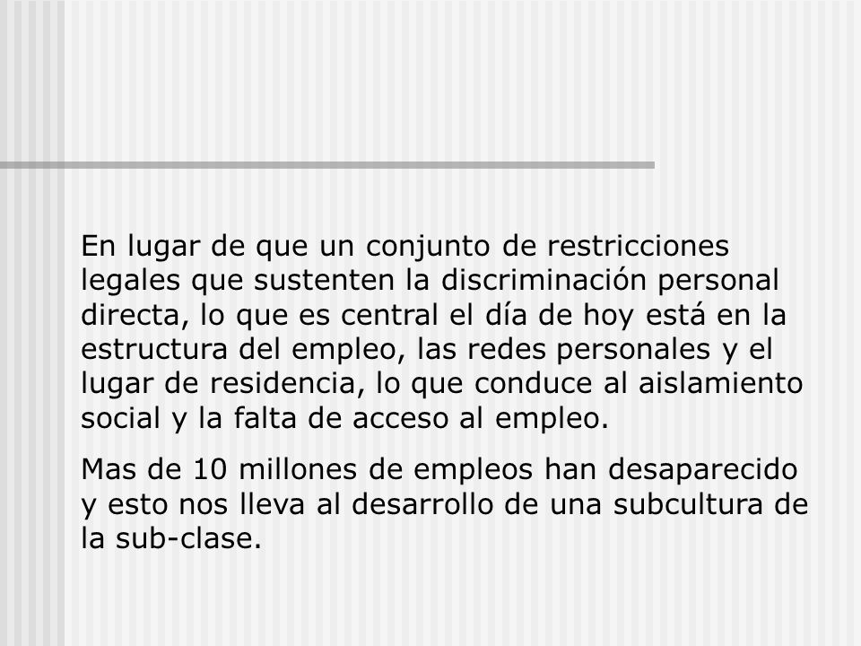 En lugar de que un conjunto de restricciones legales que sustenten la discriminación personal directa, lo que es central el día de hoy está en la estructura del empleo, las redes personales y el lugar de residencia, lo que conduce al aislamiento social y la falta de acceso al empleo.