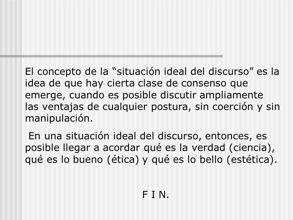 El concepto de la situación ideal del discurso es la idea de que hay cierta clase de consenso que emerge, cuando es posible discutir ampliamente las ventajas de cualquier postura, sin coerción y sin manipulación.