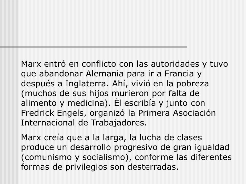 Marx entró en conflicto con las autoridades y tuvo que abandonar Alemania para ir a Francia y después a Inglaterra. Ahí, vivió en la pobreza (muchos de sus hijos murieron por falta de alimento y medicina). Él escribía y junto con Fredrick Engels, organizó la Primera Asociación Internacional de Trabajadores.