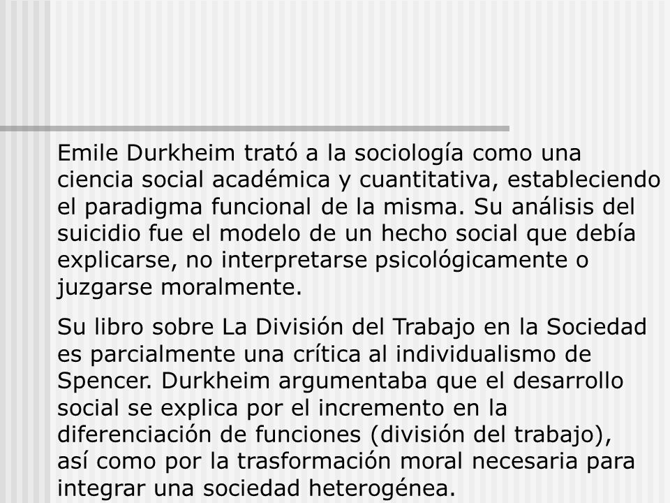 Emile Durkheim trató a la sociología como una ciencia social académica y cuantitativa, estableciendo el paradigma funcional de la misma. Su análisis del suicidio fue el modelo de un hecho social que debía explicarse, no interpretarse psicológicamente o juzgarse moralmente.