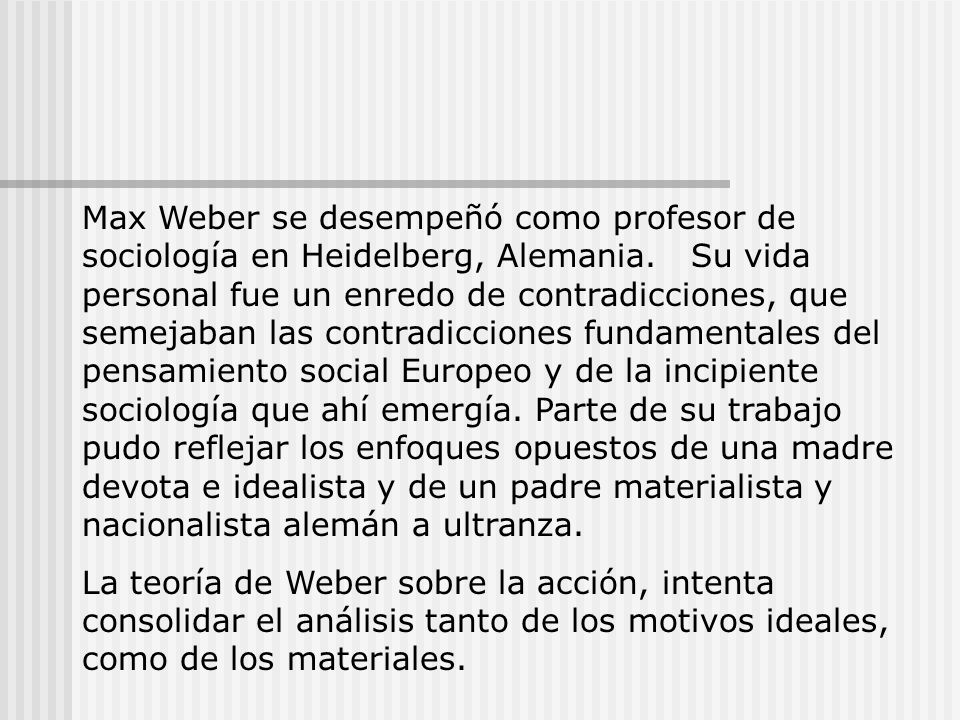 Max Weber se desempeñó como profesor de sociología en Heidelberg, Alemania. Su vida personal fue un enredo de contradicciones, que semejaban las contradicciones fundamentales del pensamiento social Europeo y de la incipiente sociología que ahí emergía. Parte de su trabajo pudo reflejar los enfoques opuestos de una madre devota e idealista y de un padre materialista y nacionalista alemán a ultranza.
