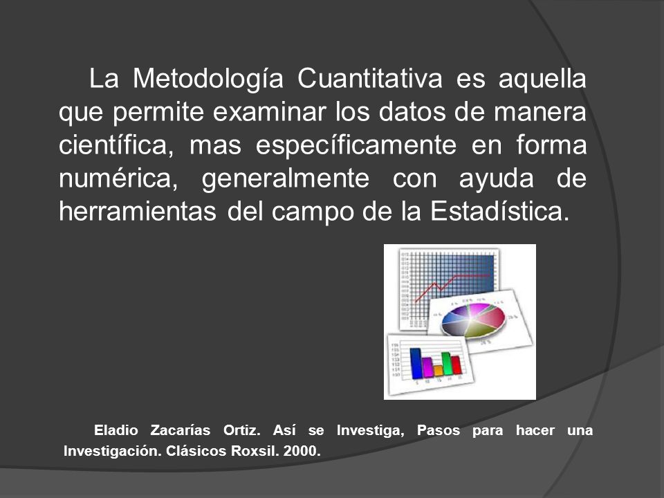 La Metodología Cuantitativa es aquella que permite examinar los datos de manera científica, mas específicamente en forma numérica, generalmente con ayuda de herramientas del campo de la Estadística.