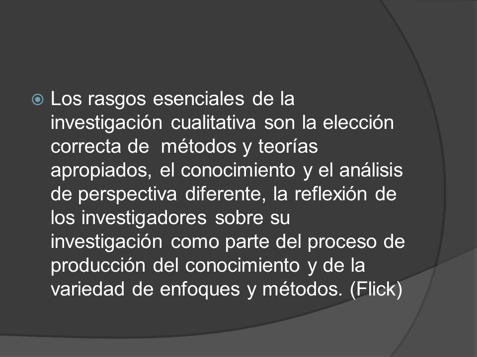 Los rasgos esenciales de la investigación cualitativa son la elección correcta de métodos y teorías apropiados, el conocimiento y el análisis de perspectiva diferente, la reflexión de los investigadores sobre su investigación como parte del proceso de producción del conocimiento y de la variedad de enfoques y métodos.