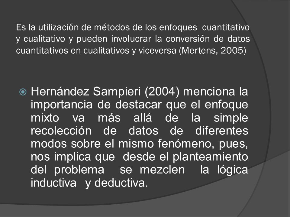 Es la utilización de métodos de los enfoques cuantitativo y cualitativo y pueden involucrar la conversión de datos cuantitativos en cualitativos y viceversa (Mertens, 2005)