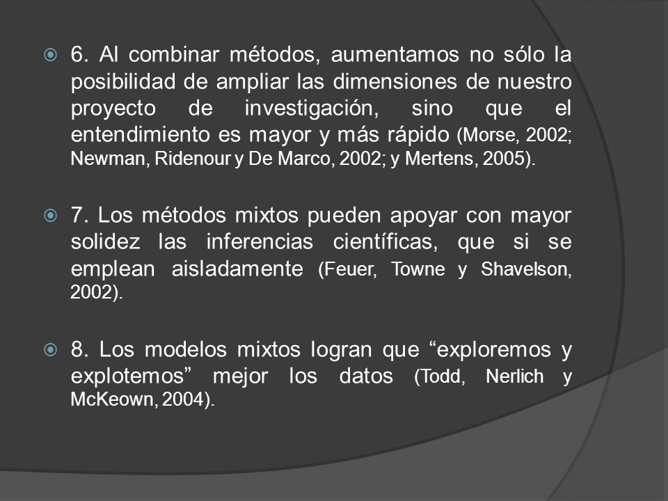 6. Al combinar métodos, aumentamos no sólo la posibilidad de ampliar las dimensiones de nuestro proyecto de investigación, sino que el entendimiento es mayor y más rápido (Morse, 2002; Newman, Ridenour y De Marco, 2002; y Mertens, 2005).