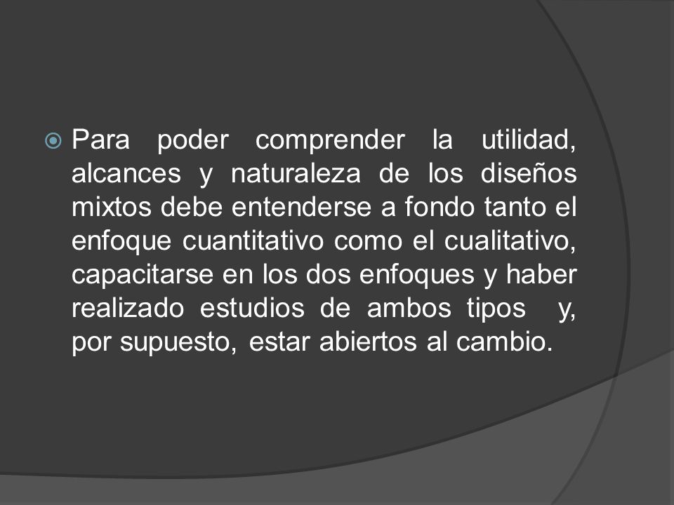 Para poder comprender la utilidad, alcances y naturaleza de los diseños mixtos debe entenderse a fondo tanto el enfoque cuantitativo como el cualitativo, capacitarse en los dos enfoques y haber realizado estudios de ambos tipos y, por supuesto, estar abiertos al cambio.