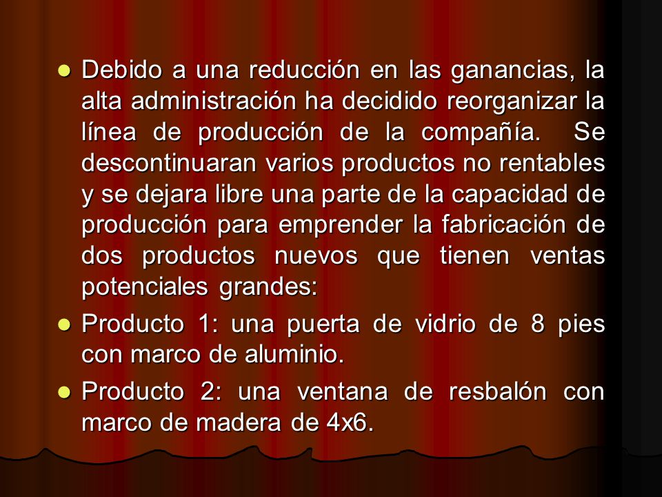 Debido a una reducción en las ganancias, la alta administración ha decidido reorganizar la línea de producción de la compañía. Se descontinuaran varios productos no rentables y se dejara libre una parte de la capacidad de producción para emprender la fabricación de dos productos nuevos que tienen ventas potenciales grandes: