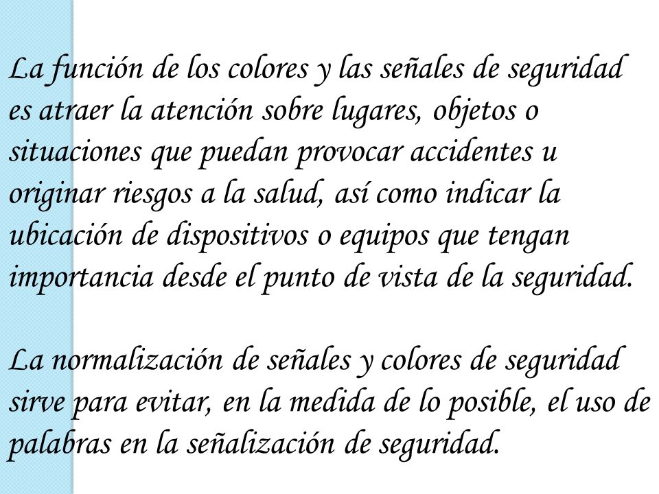 La función de los colores y las señales de seguridad es atraer la atención sobre lugares, objetos o situaciones que puedan provocar accidentes u originar riesgos a la salud, así como indicar la ubicación de dispositivos o equipos que tengan importancia desde el punto de vista de la seguridad.