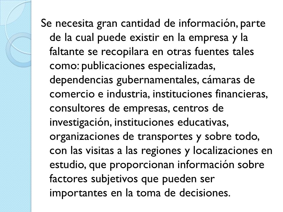 Se necesita gran cantidad de información, parte de la cual puede existir en la empresa y la faltante se recopilara en otras fuentes tales como: publicaciones especializadas, dependencias gubernamentales, cámaras de comercio e industria, instituciones financieras, consultores de empresas, centros de investigación, instituciones educativas, organizaciones de transportes y sobre todo, con las visitas a las regiones y localizaciones en estudio, que proporcionan información sobre factores subjetivos que pueden ser importantes en la toma de decisiones.