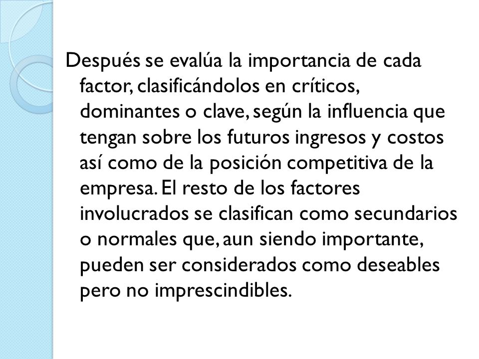 Después se evalúa la importancia de cada factor, clasificándolos en críticos, dominantes o clave, según la influencia que tengan sobre los futuros ingresos y costos así como de la posición competitiva de la empresa.