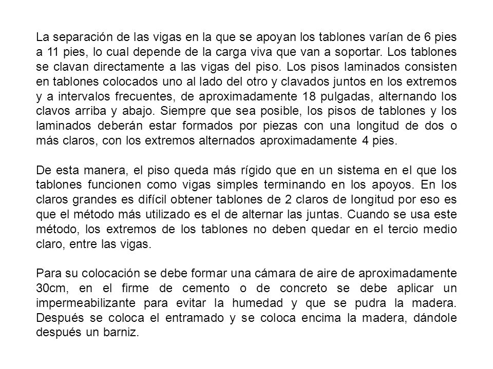 La separación de las vigas en la que se apoyan los tablones varían de 6 pies a 11 pies, lo cual depende de la carga viva que van a soportar. Los tablones se clavan directamente a las vigas del piso. Los pisos laminados consisten en tablones colocados uno al lado del otro y clavados juntos en los extremos y a intervalos frecuentes, de aproximadamente 18 pulgadas, alternando los clavos arriba y abajo. Siempre que sea posible, los pisos de tablones y los laminados deberán estar formados por piezas con una longitud de dos o más claros, con los extremos alternados aproximadamente 4 pies.