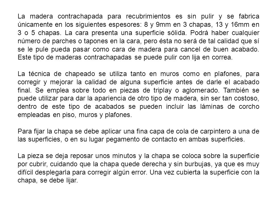 La madera contrachapada para recubrimientos es sin pulir y se fabrica únicamente en los siguientes espesores: 8 y 9mm en 3 chapas, 13 y 16mm en 3 o 5 chapas. La cara presenta una superficie sólida. Podrá haber cualquier número de parches o tapones en la cara, pero ésta no será de tal calidad que sí se le pule pueda pasar como cara de madera para cancel de buen acabado. Este tipo de maderas contrachapadas se puede pulir con lija en correa.