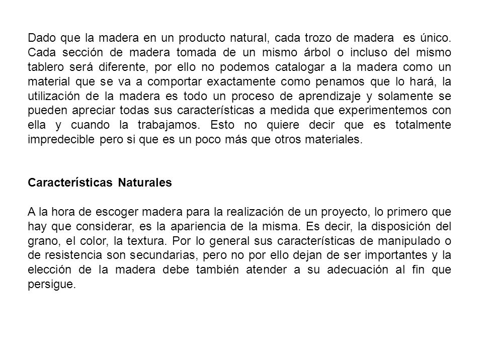 Dado que la madera en un producto natural, cada trozo de madera es único. Cada sección de madera tomada de un mismo árbol o incluso del mismo tablero será diferente, por ello no podemos catalogar a la madera como un material que se va a comportar exactamente como penamos que lo hará, la utilización de la madera es todo un proceso de aprendizaje y solamente se pueden apreciar todas sus características a medida que experimentemos con ella y cuando la trabajamos. Esto no quiere decir que es totalmente impredecible pero si que es un poco más que otros materiales.