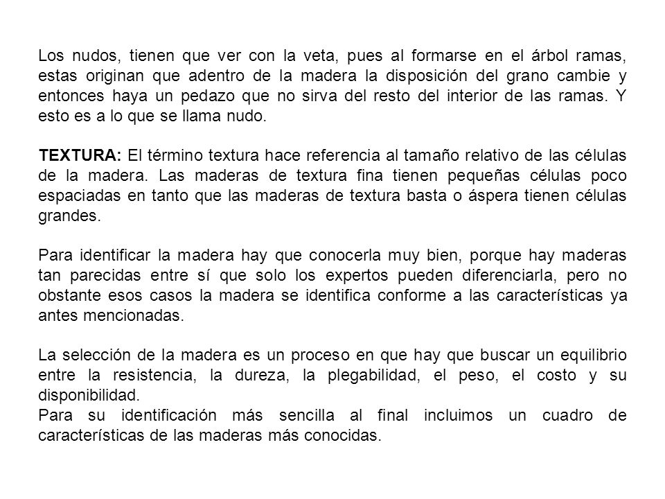 Los nudos, tienen que ver con la veta, pues al formarse en el árbol ramas, estas originan que adentro de la madera la disposición del grano cambie y entonces haya un pedazo que no sirva del resto del interior de las ramas. Y esto es a lo que se llama nudo.