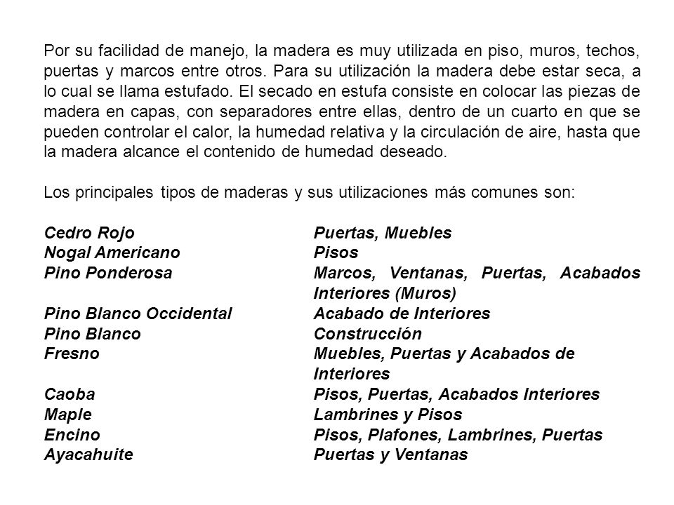 Por su facilidad de manejo, la madera es muy utilizada en piso, muros, techos, puertas y marcos entre otros. Para su utilización la madera debe estar seca, a lo cual se llama estufado. El secado en estufa consiste en colocar las piezas de madera en capas, con separadores entre ellas, dentro de un cuarto en que se pueden controlar el calor, la humedad relativa y la circulación de aire, hasta que la madera alcance el contenido de humedad deseado.