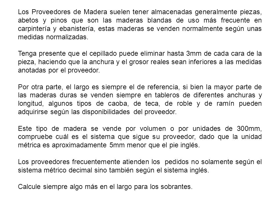 Los Proveedores de Madera suelen tener almacenadas generalmente piezas, abetos y pinos que son las maderas blandas de uso más frecuente en carpintería y ebanistería, estas maderas se venden normalmente según unas medidas normalizadas.