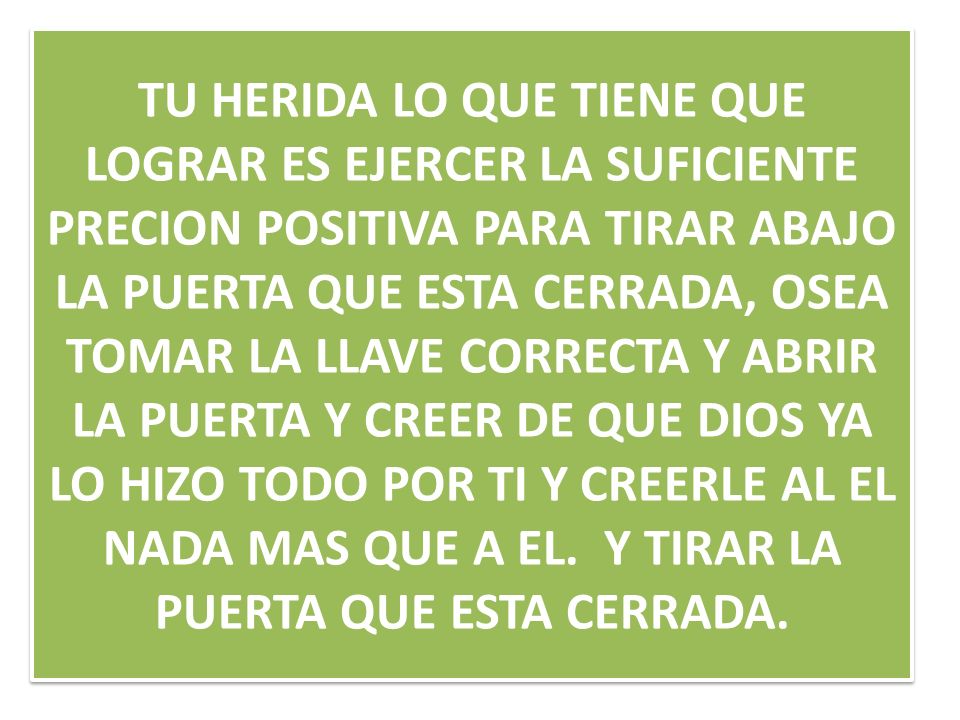 TU HERIDA LO QUE TIENE QUE LOGRAR ES EJERCER LA SUFICIENTE PRECION POSITIVA PARA TIRAR ABAJO LA PUERTA QUE ESTA CERRADA, OSEA TOMAR LA LLAVE CORRECTA Y ABRIR LA PUERTA Y CREER DE QUE DIOS YA LO HIZO TODO POR TI Y CREERLE AL EL NADA MAS QUE A EL.