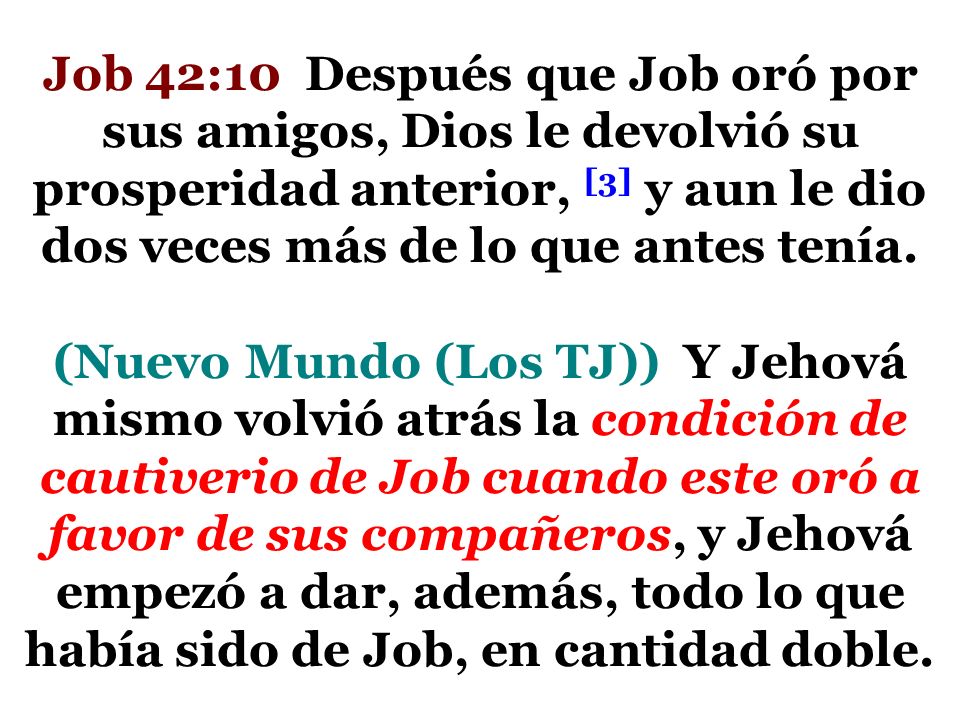 Job 42:10 Después que Job oró por sus amigos, Dios le devolvió su prosperidad anterior, [3] y aun le dio dos veces más de lo que antes tenía.