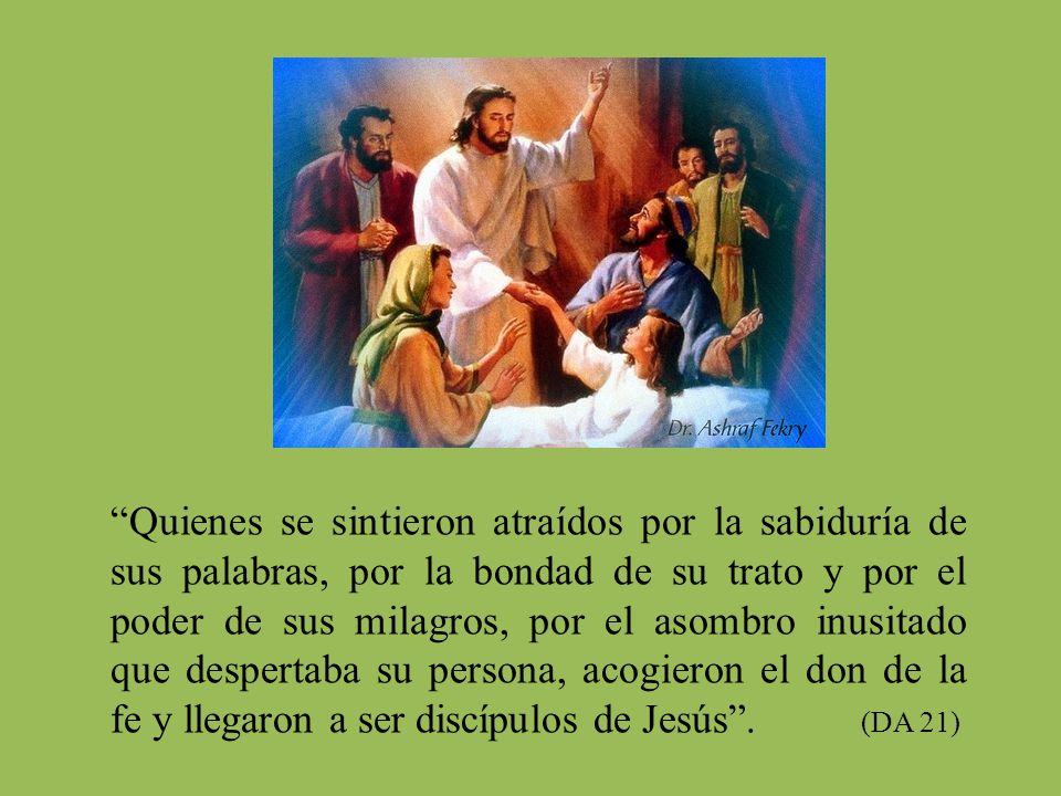 Quienes se sintieron atraídos por la sabiduría de sus palabras, por la bondad de su trato y por el poder de sus milagros, por el asombro inusitado que despertaba su persona, acogieron el don de la fe y llegaron a ser discípulos de Jesús .