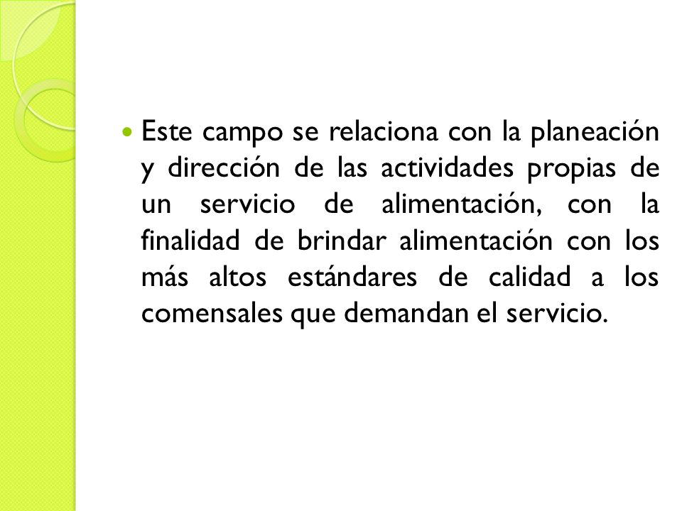 Este campo se relaciona con la planeación y dirección de las actividades propias de un servicio de alimentación, con la finalidad de brindar alimentación con los más altos estándares de calidad a los comensales que demandan el servicio.