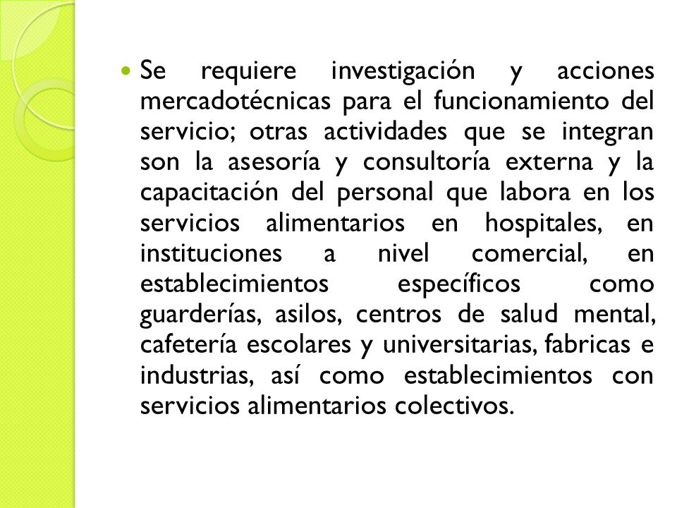 Se requiere investigación y acciones mercadotécnicas para el funcionamiento del servicio; otras actividades que se integran son la asesoría y consultoría externa y la capacitación del personal que labora en los servicios alimentarios en hospitales, en instituciones a nivel comercial, en establecimientos específicos como guarderías, asilos, centros de salud mental, cafetería escolares y universitarias, fabricas e industrias, así como establecimientos con servicios alimentarios colectivos.