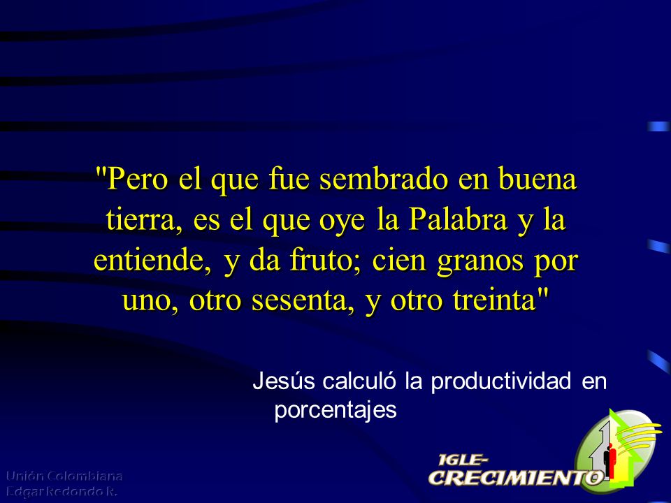 Pero el que fue sembrado en buena tierra, es el que oye la Palabra y la entiende, y da fruto; cien granos por uno, otro sesenta, y otro treinta