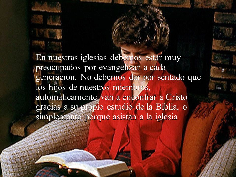 En nuestras iglesias debemos estar muy preocupados por evangelizar a cada generación. No debemos dar por sentado que los hijos de nuestros miembros, automáticamente van a encontrar a Cristo gracias a su propio estudio de la Biblia, o simplemente porque asistan a la iglesia