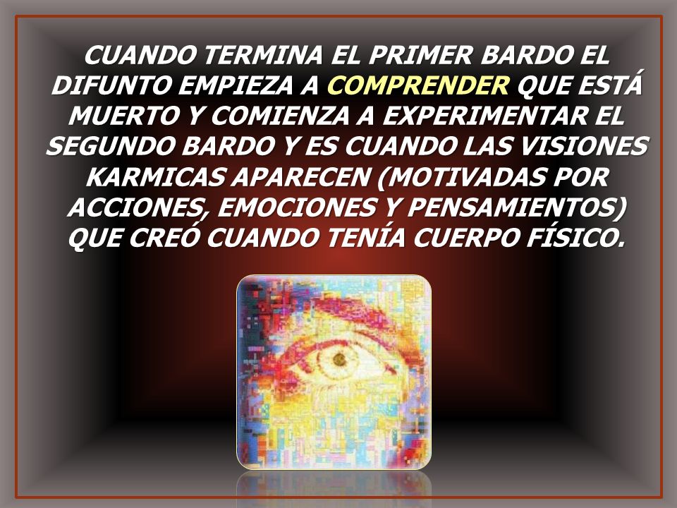 CUANDO TERMINA EL PRIMER BARDO EL DIFUNTO EMPIEZA A COMPRENDER QUE ESTÁ MUERTO Y COMIENZA A EXPERIMENTAR EL SEGUNDO BARDO Y ES CUANDO LAS VISIONES KARMICAS APARECEN (MOTIVADAS POR ACCIONES, EMOCIONES Y PENSAMIENTOS) QUE CREÓ CUANDO TENÍA CUERPO FÍSICO.