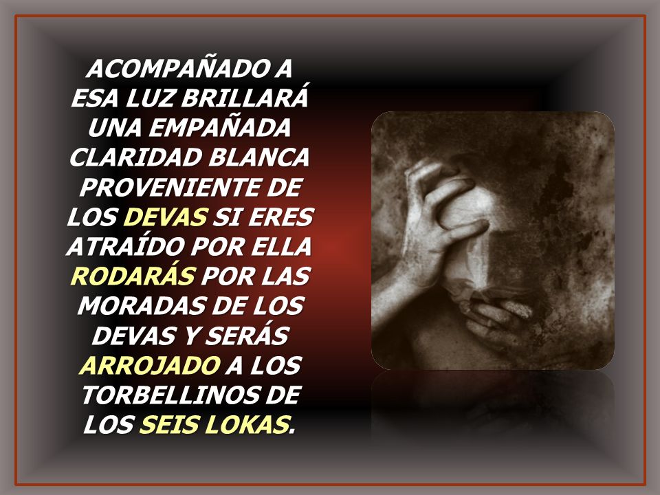 ACOMPAÑADO A ESA LUZ BRILLARÁ UNA EMPAÑADA CLARIDAD BLANCA PROVENIENTE DE LOS DEVAS SI ERES ATRAÍDO POR ELLA RODARÁS POR LAS MORADAS DE LOS DEVAS Y SERÁS ARROJADO A LOS TORBELLINOS DE LOS SEIS LOKAS.