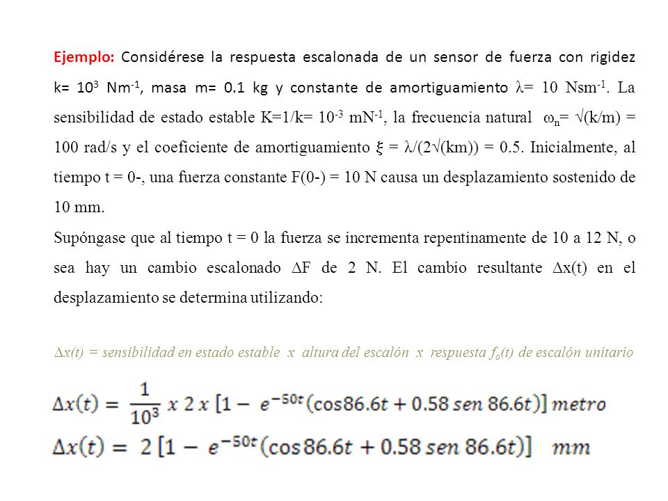 Ejemplo: Considérese la respuesta escalonada de un sensor de fuerza con rigidez k= 103 Nm-1, masa m= 0.1 kg y constante de amortiguamiento λ= 10 Nsm-1. La sensibilidad de estado estable K=1/k= 10-3 mN-1, la frecuencia natural ωn= √(k/m) = 100 rad/s y el coeficiente de amortiguamiento  = λ/(2√(km)) = 0.5. Inicialmente, al tiempo t = 0-, una fuerza constante F(0-) = 10 N causa un desplazamiento sostenido de 10 mm.