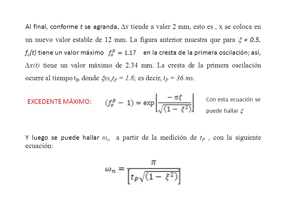 Al final, conforme t se agranda, ∆x tiende a valer 2 mm, esto es , x se coloca en un nuevo valor estable de 12 mm. La figura anterior muestra que para  = 0.5, fo(t) tiene un valor máximo en la cresta de la primera oscilación; así, ∆x(t) tiene un valor máximo de 2.34 mm. La cresta de la primera oscilación ocurre al tiempo tP, donde ωntP = 1.8; es decir, tP = 36 ms.