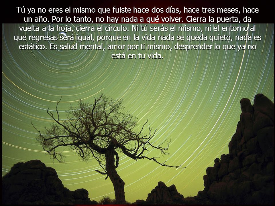 Tú ya no eres el mismo que fuiste hace dos días, hace tres meses, hace un año. Por lo tanto, no hay nada a qué volver. Cierra la puerta, da vuelta a la hoja, cierra el círculo. Ni tú serás el mismo, ni el entorno al que regresas será igual, porque en la vida nada se queda quieto, nada es estático.