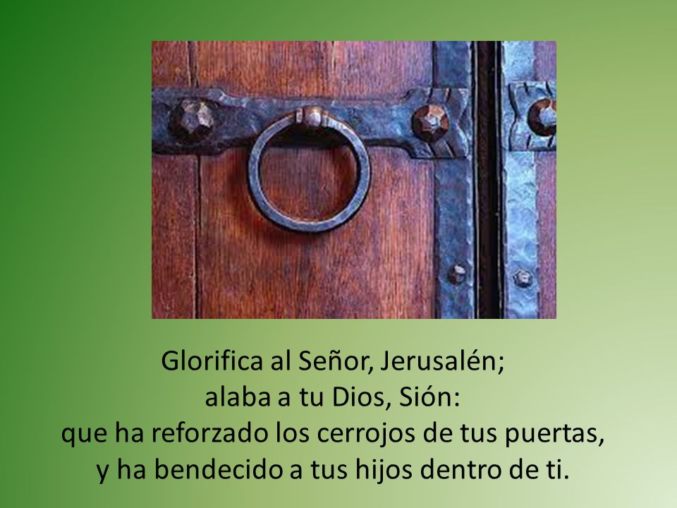 Glorifica al Señor, Jerusalén; alaba a tu Dios, Sión: que ha reforzado los cerrojos de tus puertas, y ha bendecido a tus hijos dentro de ti.