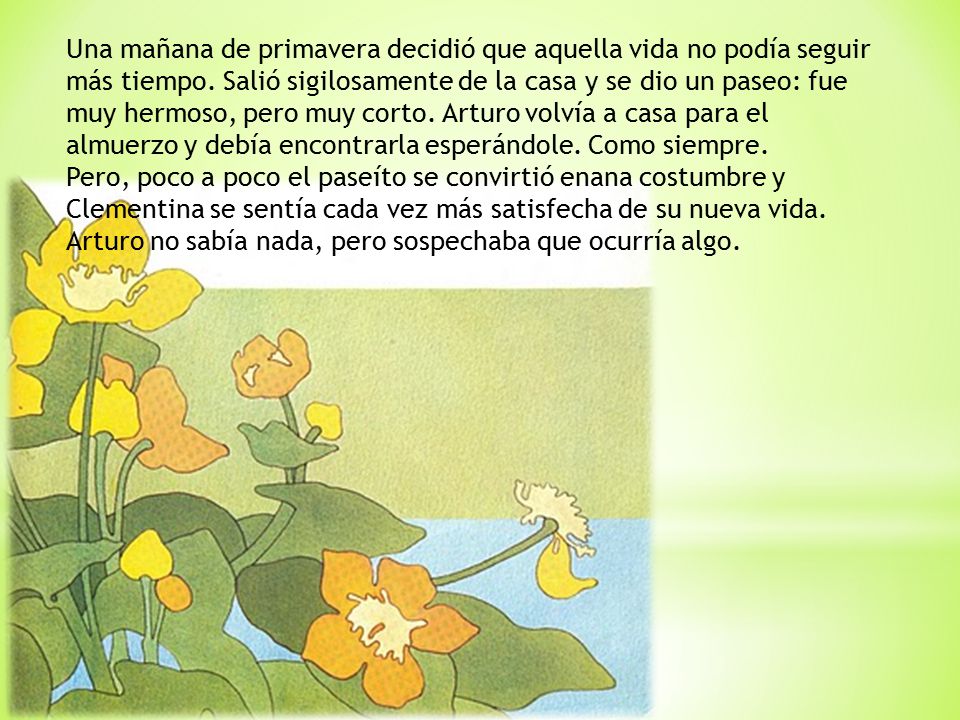 Una mañana de primavera decidió que aquella vida no podía seguir más tiempo. Salió sigilosamente de la casa y se dio un paseo: fue muy hermoso, pero muy corto. Arturo volvía a casa para el almuerzo y debía encontrarla esperándole. Como siempre.