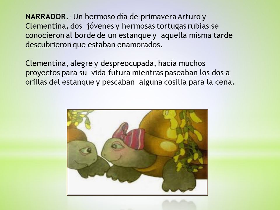 NARRADOR.- Un hermoso día de primavera Arturo y Clementina, dos jóvenes y hermosas tortugas rubias se conocieron al borde de un estanque y aquella misma tarde descubrieron que estaban enamorados.