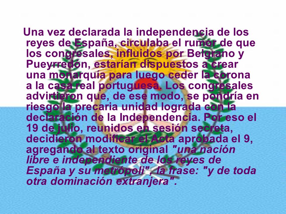 Una vez declarada la independencia de los reyes de España, circulaba el rumor de que los congresales, influidos por Belgrano y Pueyrredón, estarían dispuestos a crear una monarquía para luego ceder la corona a la casa real portuguesa.