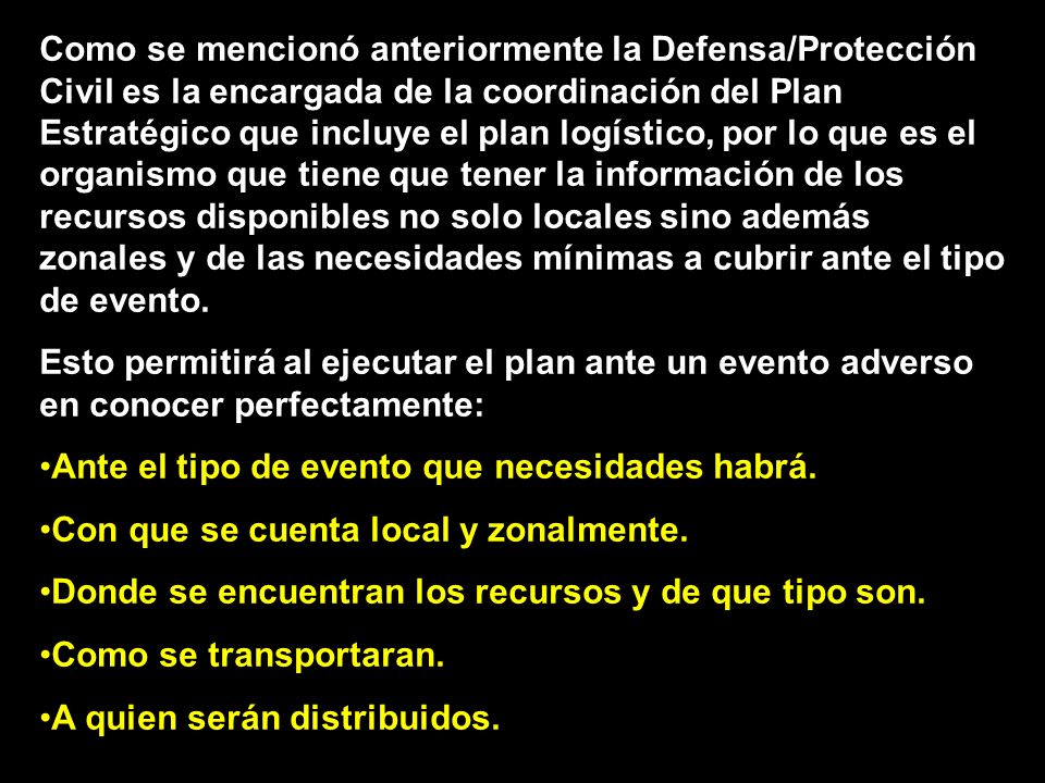 Como se mencionó anteriormente la Defensa/Protección Civil es la encargada de la coordinación del Plan Estratégico que incluye el plan logístico, por lo que es el organismo que tiene que tener la información de los recursos disponibles no solo locales sino además zonales y de las necesidades mínimas a cubrir ante el tipo de evento.