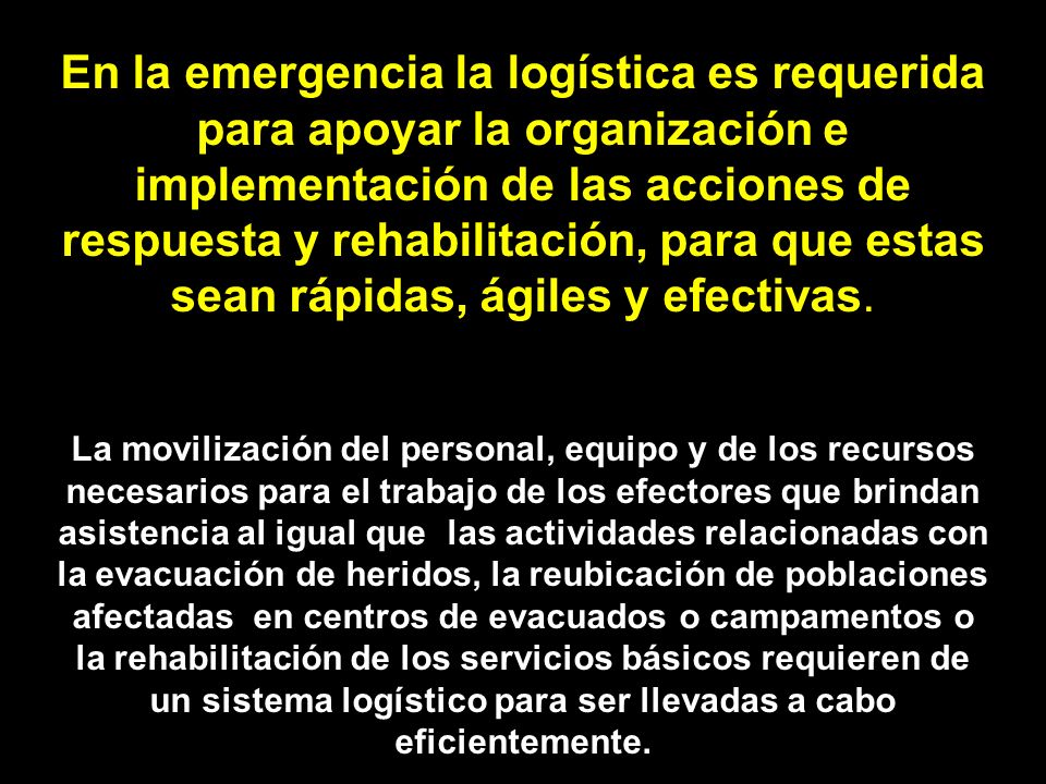 En la emergencia la logística es requerida para apoyar la organización e implementación de las acciones de respuesta y rehabilitación, para que estas sean rápidas, ágiles y efectivas.