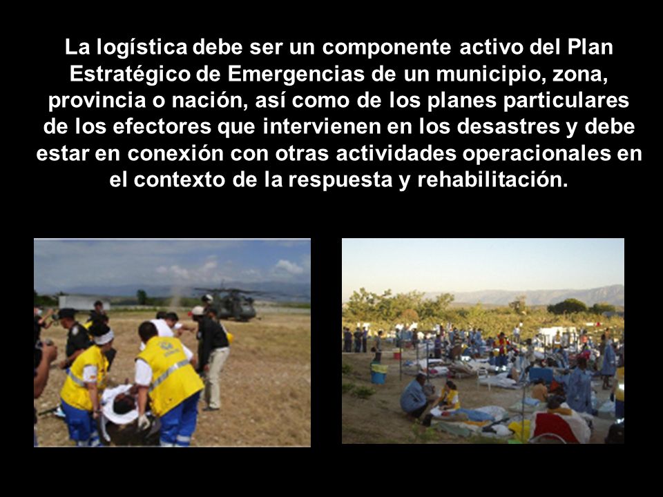 La logística debe ser un componente activo del Plan Estratégico de Emergencias de un municipio, zona, provincia o nación, así como de los planes particulares de los efectores que intervienen en los desastres y debe estar en conexión con otras actividades operacionales en el contexto de la respuesta y rehabilitación.