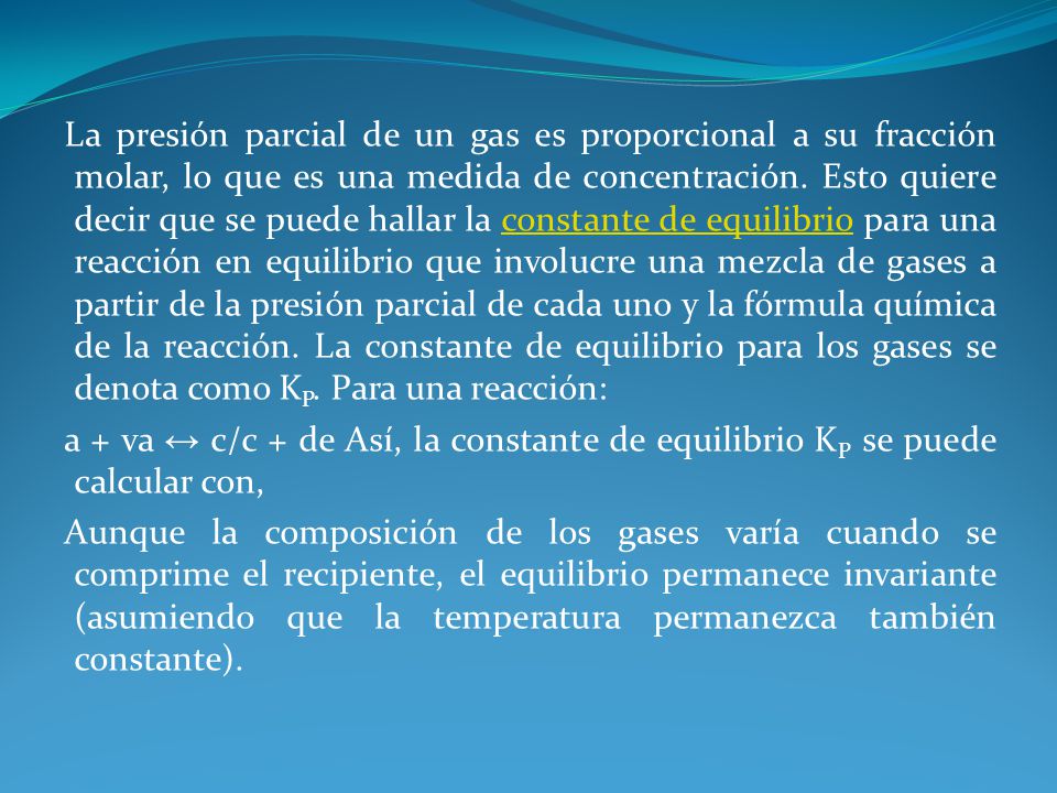 La presión parcial de un gas es proporcional a su fracción molar, lo que es una medida de concentración. Esto quiere decir que se puede hallar la constante de equilibrio para una reacción en equilibrio que involucre una mezcla de gases a partir de la presión parcial de cada uno y la fórmula química de la reacción. La constante de equilibrio para los gases se denota como KP. Para una reacción:
