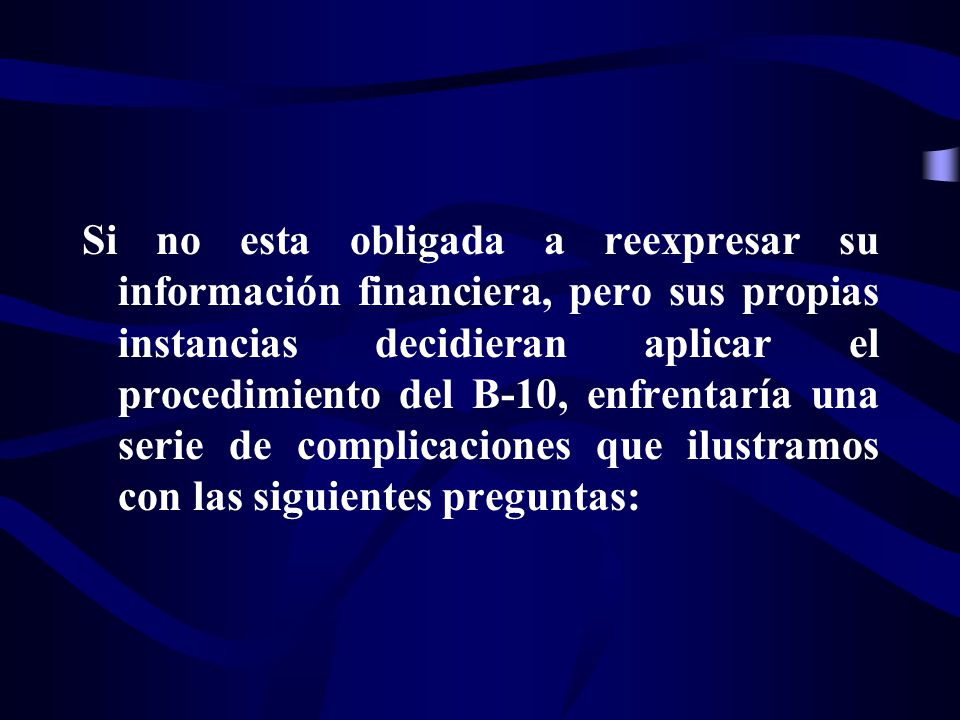 Si no esta obligada a reexpresar su información financiera, pero sus propias instancias decidieran aplicar el procedimiento del B-10, enfrentaría una serie de complicaciones que ilustramos con las siguientes preguntas: