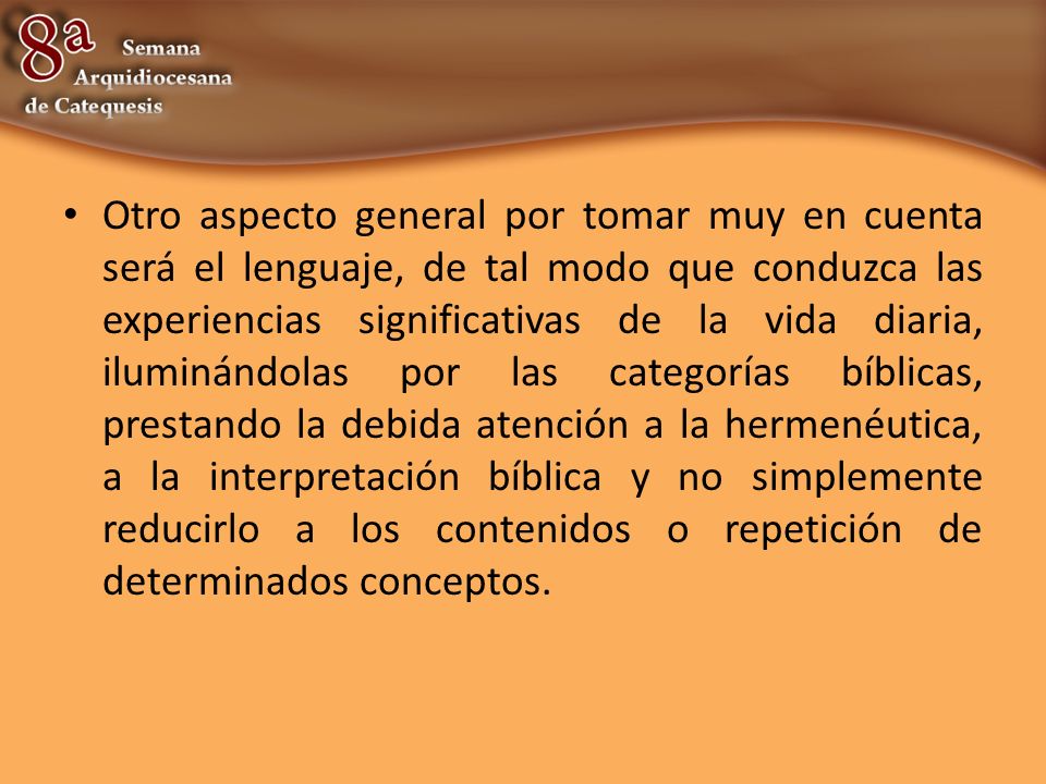 Otro aspecto general por tomar muy en cuenta será el lenguaje, de tal modo que conduzca las experiencias significativas de la vida diaria, iluminándolas por las categorías bíblicas, prestando la debida atención a la hermenéutica, a la interpretación bíblica y no simplemente reducirlo a los contenidos o repetición de determinados conceptos.