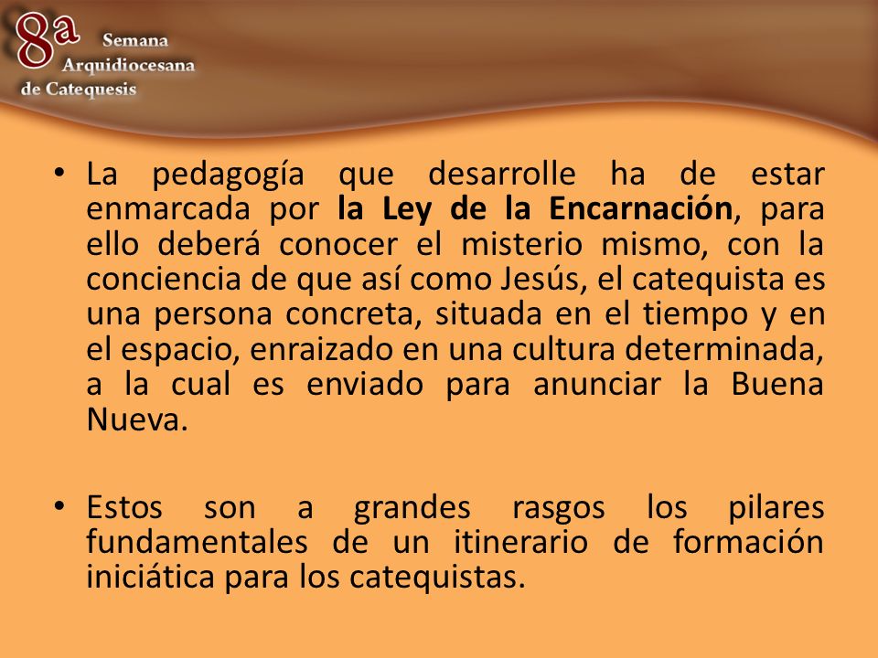 La pedagogía que desarrolle ha de estar enmarcada por la Ley de la Encarnación, para ello deberá conocer el misterio mismo, con la conciencia de que así como Jesús, el catequista es una persona concreta, situada en el tiempo y en el espacio, enraizado en una cultura determinada, a la cual es enviado para anunciar la Buena Nueva.