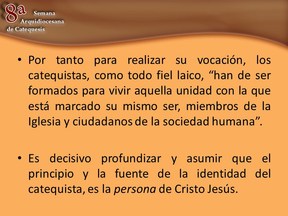 Por tanto para realizar su vocación, los catequistas, como todo fiel laico, han de ser formados para vivir aquella unidad con la que está marcado su mismo ser, miembros de la Iglesia y ciudadanos de la sociedad humana .