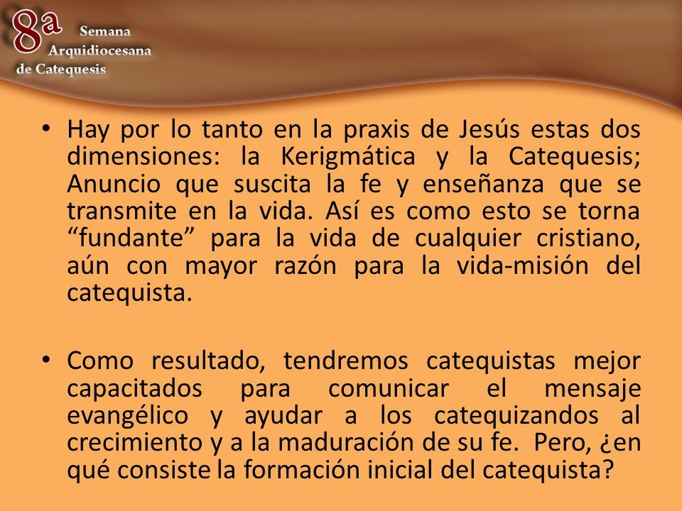 Hay por lo tanto en la praxis de Jesús estas dos dimensiones: la Kerigmática y la Catequesis; Anuncio que suscita la fe y enseñanza que se transmite en la vida. Así es como esto se torna fundante para la vida de cualquier cristiano, aún con mayor razón para la vida-misión del catequista.