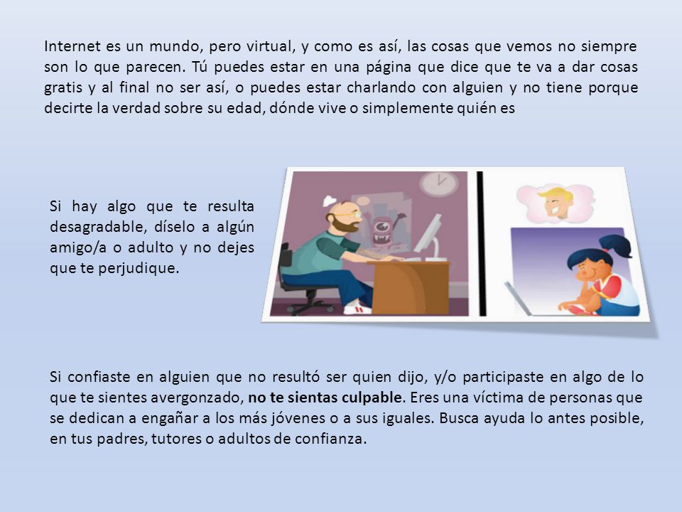 Internet es un mundo, pero virtual, y como es así, las cosas que vemos no siempre son lo que parecen. Tú puedes estar en una página que dice que te va a dar cosas gratis y al final no ser así, o puedes estar charlando con alguien y no tiene porque decirte la verdad sobre su edad, dónde vive o simplemente quién es