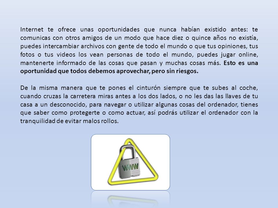 Internet te ofrece unas oportunidades que nunca habían existido antes: te comunicas con otros amigos de un modo que hace diez o quince años no existía, puedes intercambiar archivos con gente de todo el mundo o que tus opiniones, tus fotos o tus videos los vean personas de todo el mundo, puedes jugar online, mantenerte informado de las cosas que pasan y muchas cosas más. Esto es una oportunidad que todos debemos aprovechar, pero sin riesgos.