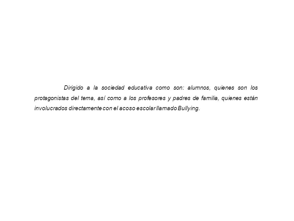 Dirigido a la sociedad educativa como son: alumnos, quienes son los protagonistas del tema, así como a los profesores y padres de familia, quienes están involucrados directamente con el acoso escolar llamado Bullying.